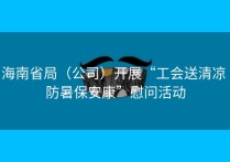 海南省局（公司）开展“工会送清凉 防暑保安康”慰问活动