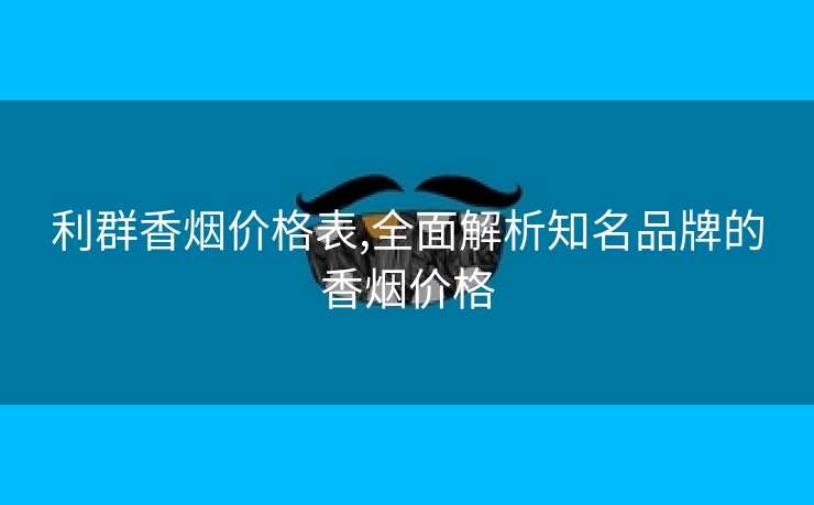 利群香烟价格表,全面解析知名品牌的香烟价格