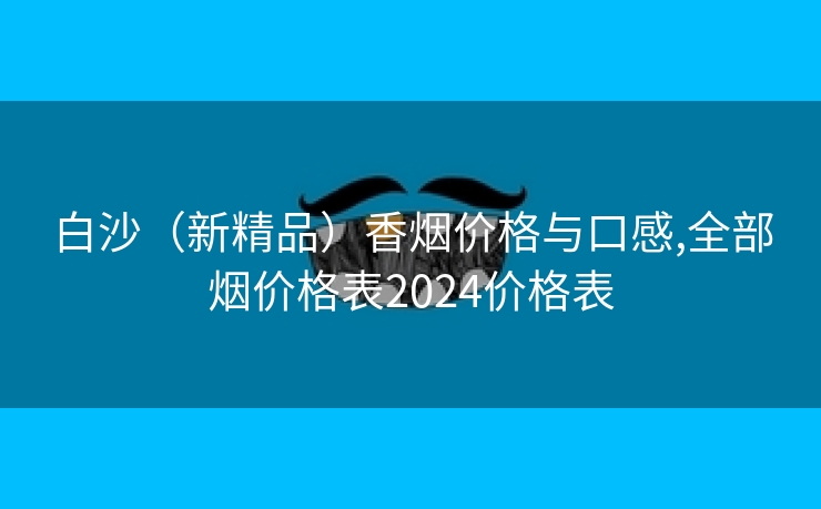 白沙（新精品）香烟价格与口感,全部烟价格表2024价格表