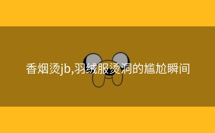 香烟烫jb,羽绒服烫洞的尴尬瞬间